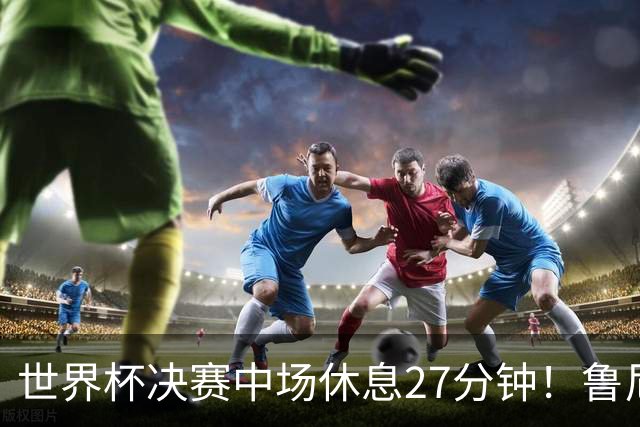世界杯决赛中场休息27分钟！鲁尼吐槽中场秀：最喜欢的部分是结束