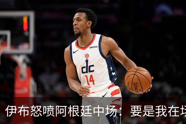 伊布怒喷阿根廷中场：要是我在场上，直接一头撞上去！还质疑西班牙球员为何袖手旁观