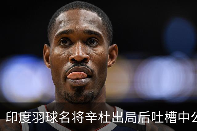 印度羽球名将辛杜出局后吐槽中公赛程：我的对手陈雨菲休息超24小时