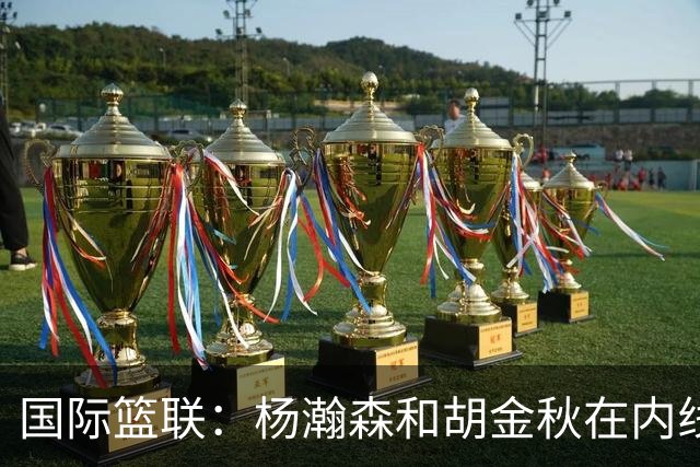 国际篮联：杨瀚森和胡金秋在内线站稳脚跟 中国队篮板和内线得分将压倒对手