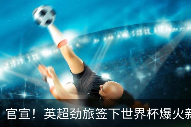 官宣！英超劲旅签下世界杯爆火新人，全能属性有望在新赛季闪耀