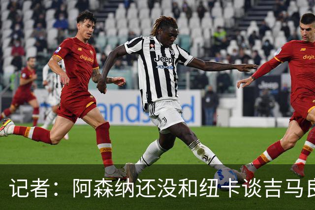 记者：阿森纳还没和纽卡谈吉马良斯，只通过中间人试探