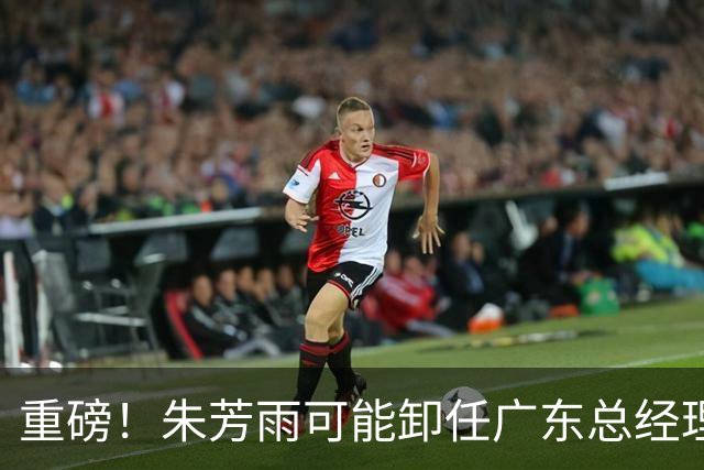 重磅！朱芳雨可能卸任广东总经理，九年任期内三连冠后五年无缘总决赛