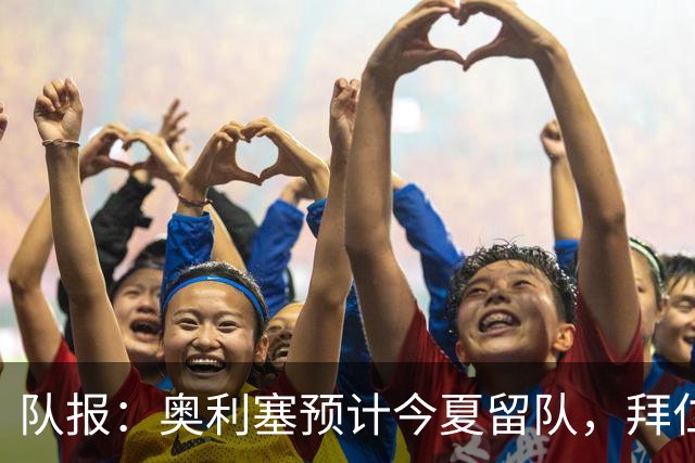 队报：奥利塞预计今夏留队，拜仁计划与他续约至2031年+薪资翻倍