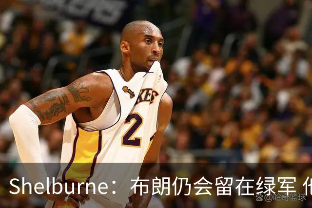 Shelburne：布朗仍会留在绿军 他不是感情受伤就申请交易的人